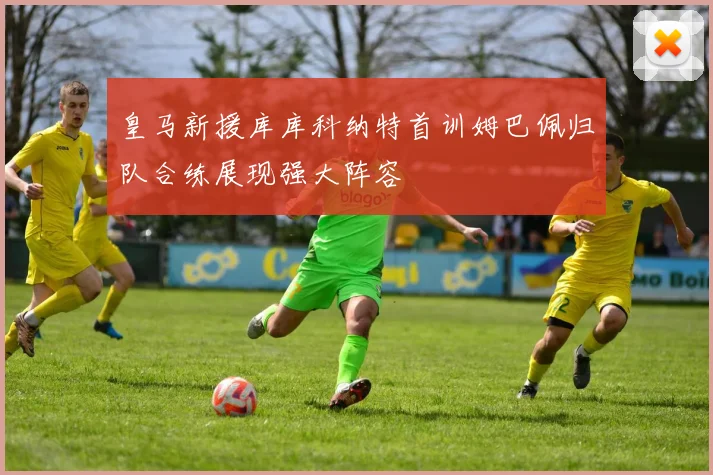 皇马新援库库科纳特首训姆巴佩归队合练展现强大阵容