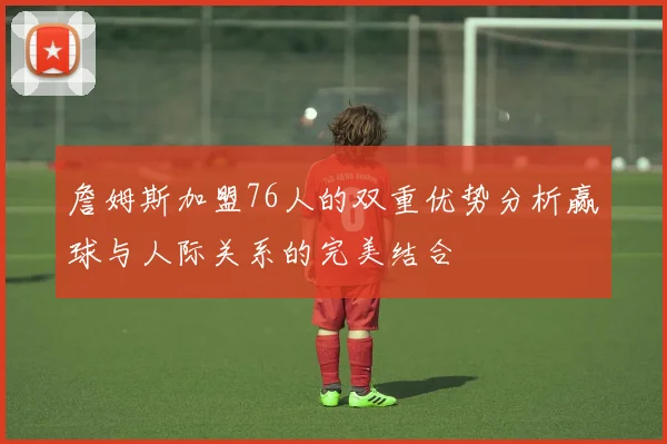 詹姆斯加盟76人的双重优势分析赢球与人际关系的完美结合