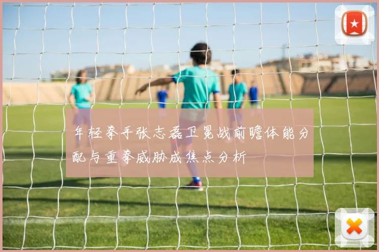 年轻拳手张志磊卫冕战前瞻体能分配与重拳威胁成焦点分析