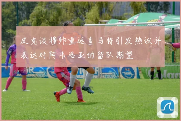 皮克谈穆帅重返皇马将引发热议并表达对阿韦洛亚的留队期望