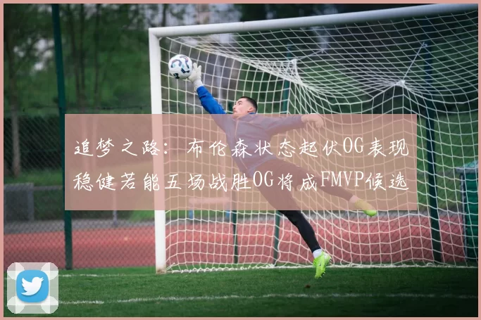 追梦之路：布伦森状态起伏OG表现稳健若能五场战胜OG将成FMVP候选