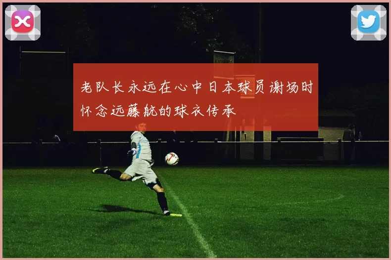 老队长永远在心中日本球员谢场时怀念远藤航的球衣传承