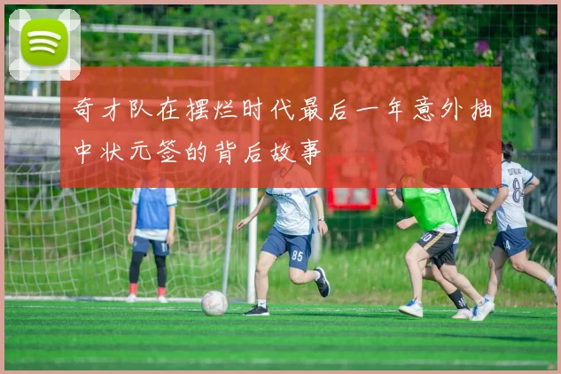 奇才队在摆烂时代最后一年意外抽中状元签的背后故事