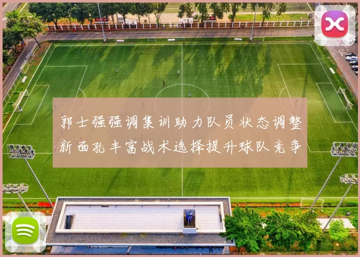 郭士强强调集训助力队员状态调整新面孔丰富战术选择提升球队竞争力