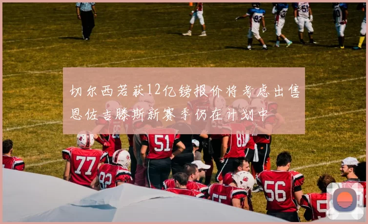 切尔西若获12亿镑报价将考虑出售恩佐吉滕斯新赛季仍在计划中