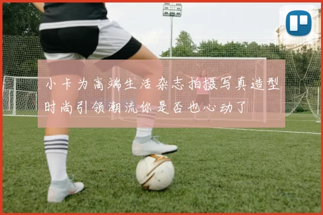 小卡为高端生活杂志拍摄写真造型时尚引领潮流你是否也心动了