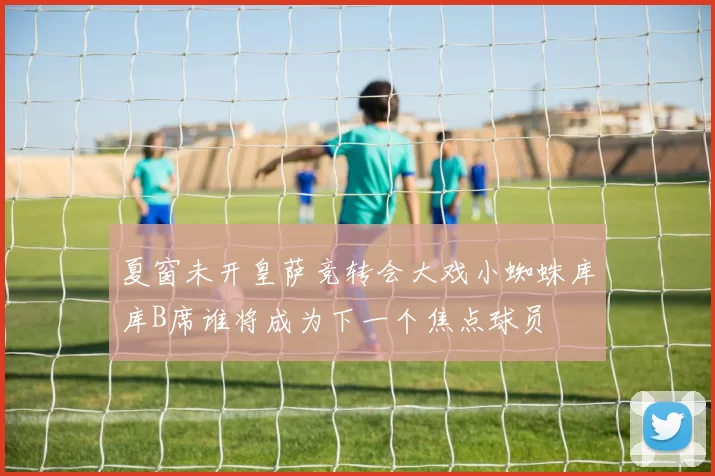 夏窗未开皇萨竞转会大戏小蜘蛛库库B席谁将成为下一个焦点球员