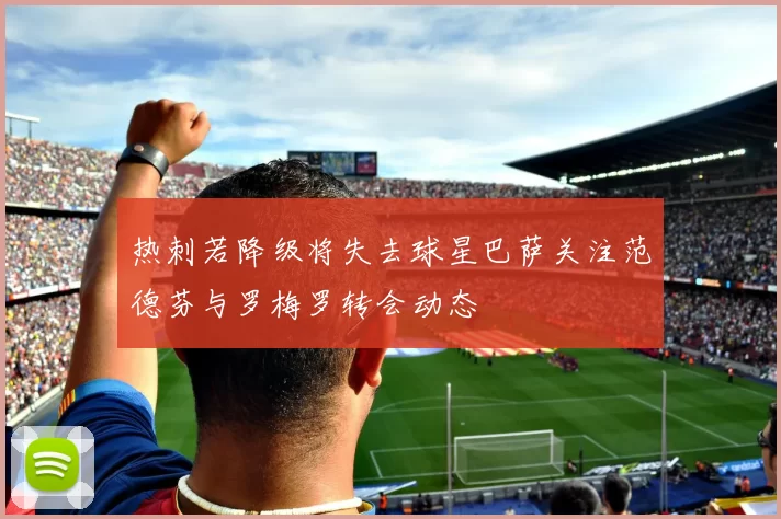 热刺若降级将失去球星巴萨关注范德芬与罗梅罗转会动态