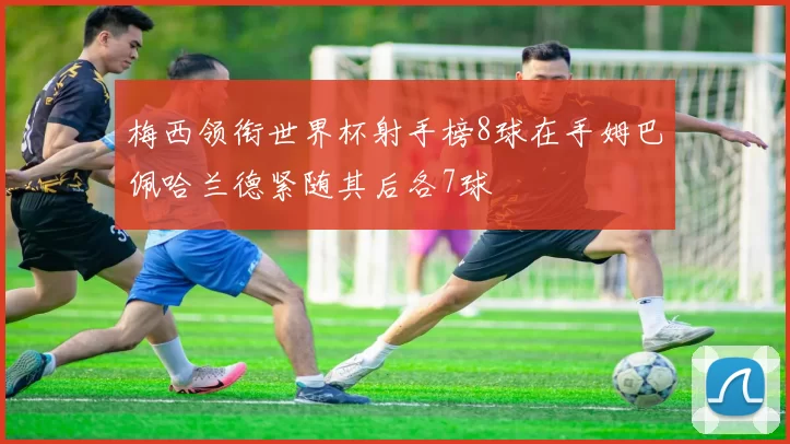 梅西领衔世界杯射手榜8球在手姆巴佩哈兰德紧随其后各7球