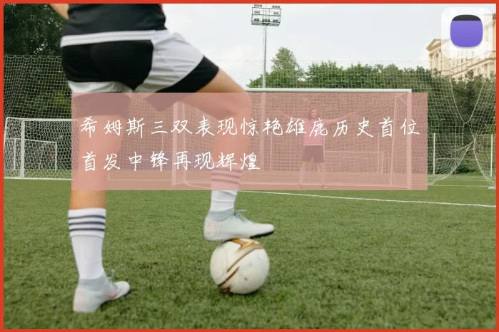希姆斯三双表现惊艳雄鹿历史首位首发中锋再现辉煌
