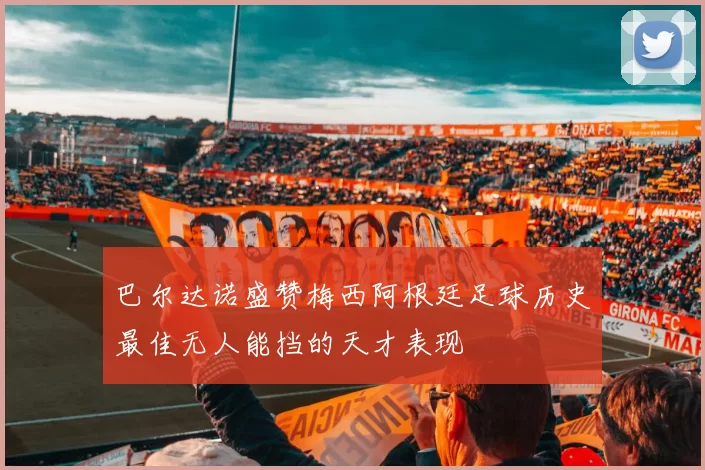 巴尔达诺盛赞梅西阿根廷足球历史最佳无人能挡的天才表现