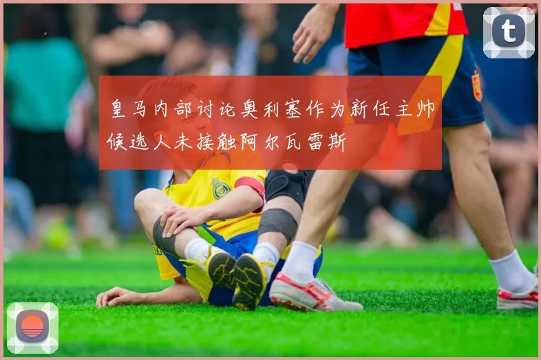 皇马内部讨论奥利塞作为新任主帅候选人未接触阿尔瓦雷斯