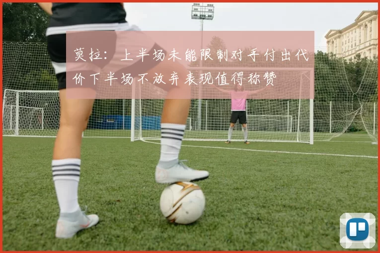 莫拉：上半场未能限制对手付出代价下半场不放弃表现值得称赞