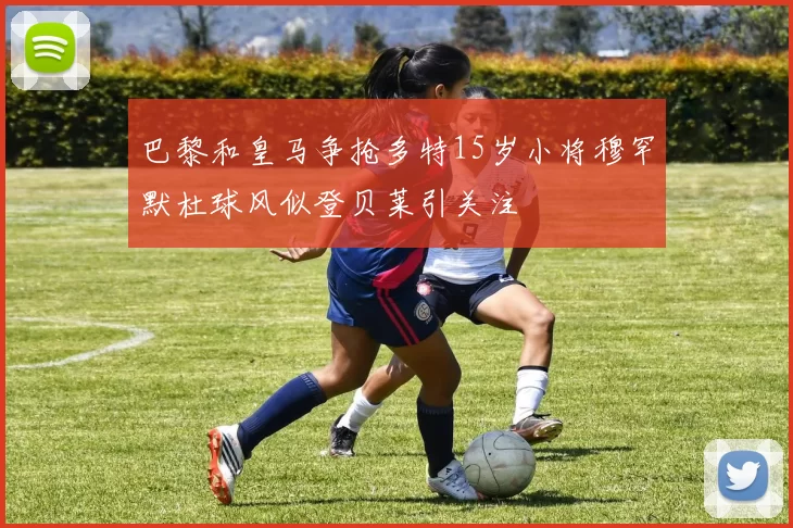 巴黎和皇马争抢多特15岁小将穆罕默杜球风似登贝莱引关注