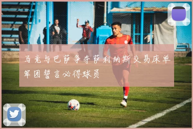 马竞与巴萨争夺萨利纳斯交易床单军团誓言必得球员