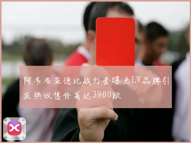 阿韦洛亚德比战外套曝光LV品牌引发热议售价高达3900欧