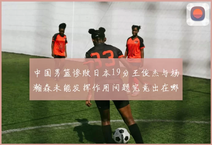 中国男篮惨败日本19分王俊杰与杨瀚森未能发挥作用问题究竟出在哪儿