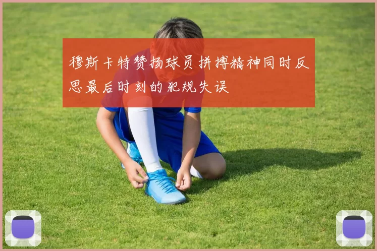 穆斯卡特赞扬球员拼搏精神同时反思最后时刻的犯规失误
