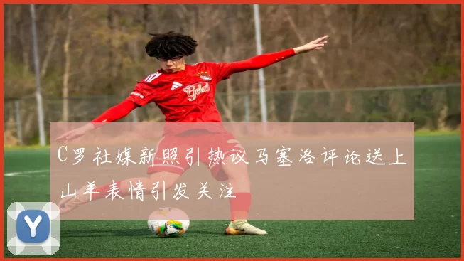 C罗社媒新照引热议马塞洛评论送上山羊表情引发关注