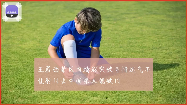 王晨西禁区内精彩突破可惜运气不佳射门击中横梁未能破门