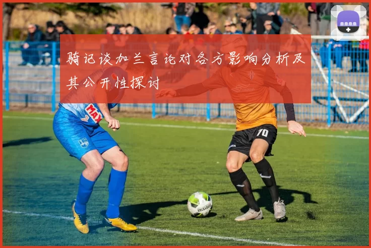 骑记谈加兰言论对各方影响分析及其公开性探讨