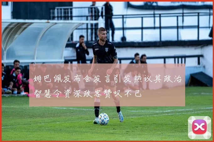 姆巴佩发布会发言引发热议其政治智慧令资深政客赞叹不已
