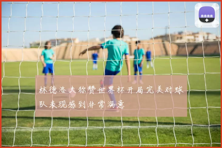 林德洛夫称赞世界杯开局完美对球队表现感到非常满意