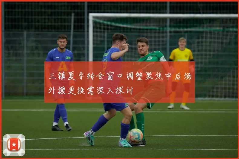 三镇夏季转会窗口调整聚焦中后场外援更换需深入探讨