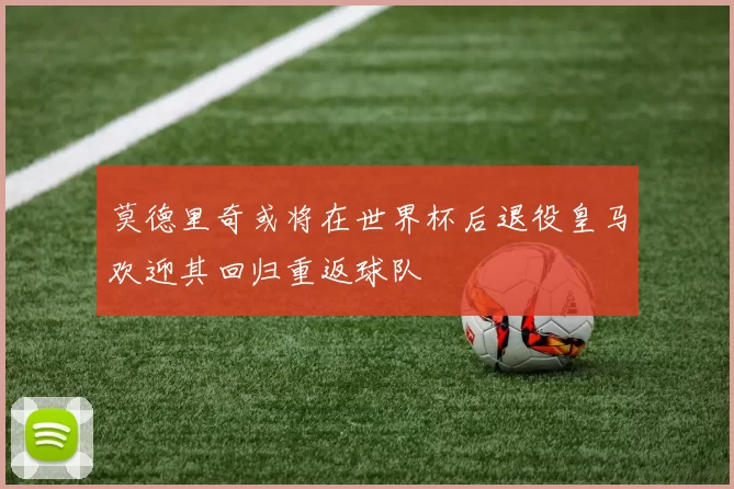 莫德里奇或将在世界杯后退役皇马欢迎其回归重返球队