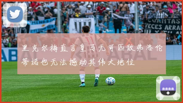 里克尔梅直言皇马无可匹敌弗洛伦蒂诺也无法撼动其伟大地位
