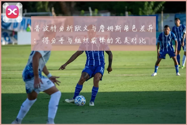 香波特分析欧文与詹姆斯角色差异:得分手与组织前锋的完美对比