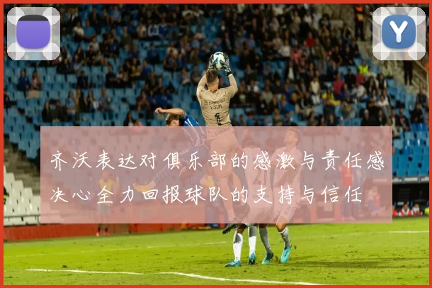 齐沃表达对俱乐部的感激与责任感决心全力回报球队的支持与信任