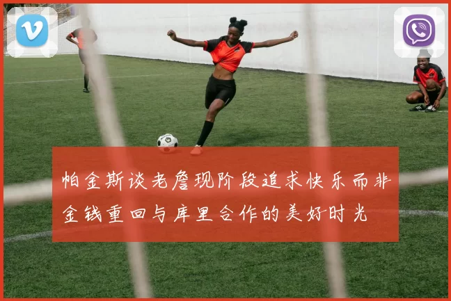 帕金斯谈老詹现阶段追求快乐而非金钱重回与库里合作的美好时光