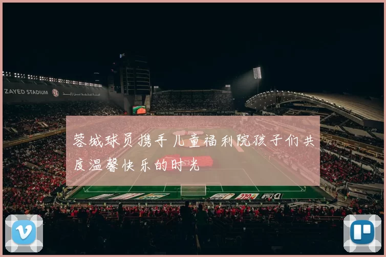 蓉城球员携手儿童福利院孩子们共度温馨快乐的时光